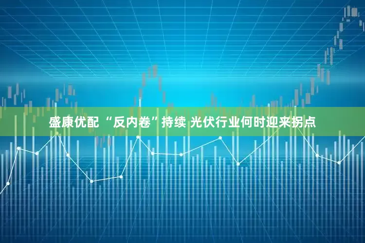盛康优配 “反内卷”持续 光伏行业何时迎来拐点